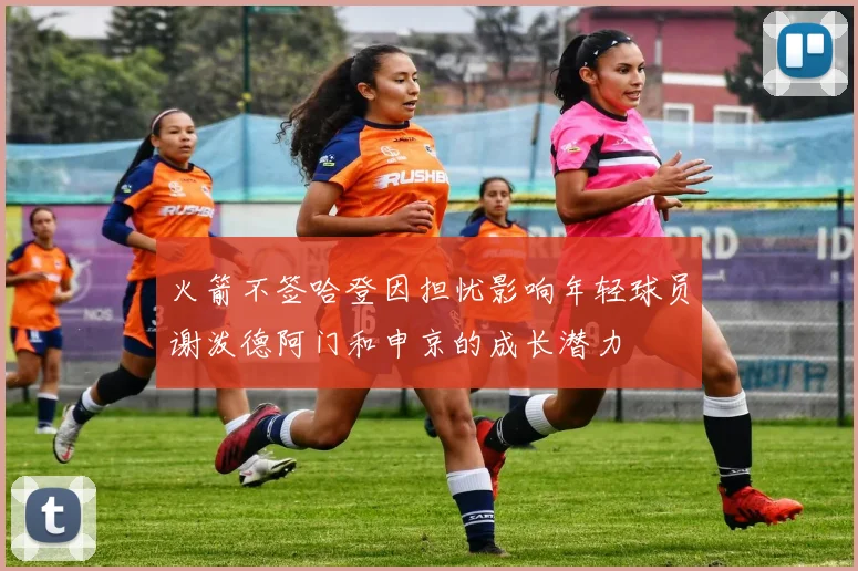 火箭不签哈登因担忧影响年轻球员谢泼德阿门和申京的成长潜力