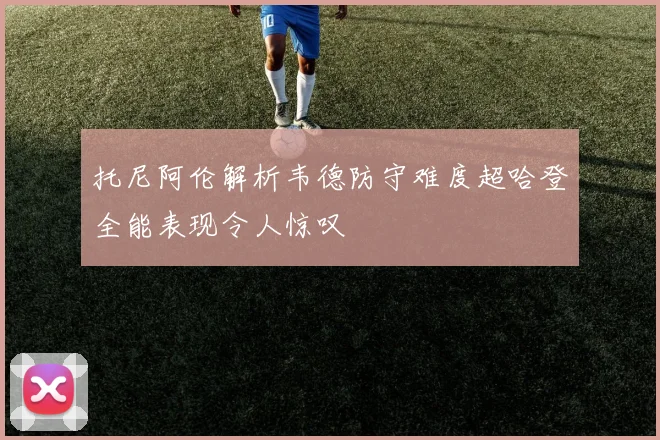 托尼阿伦解析韦德防守难度超哈登全能表现令人惊叹