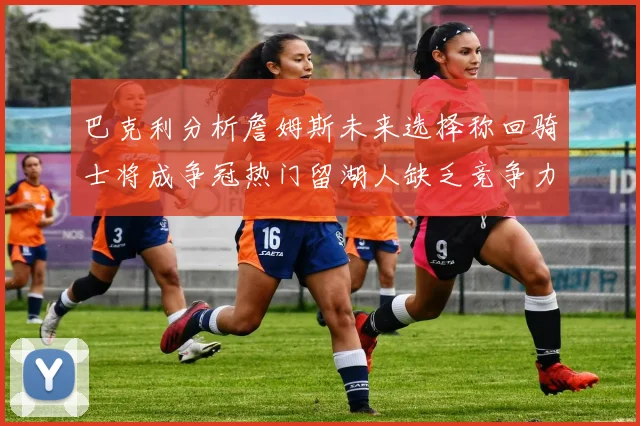巴克利分析詹姆斯未来选择称回骑士将成争冠热门留湖人缺乏竞争力