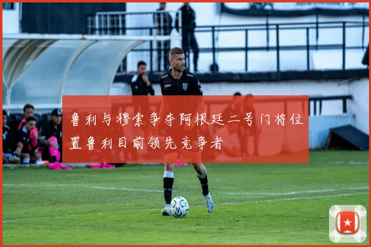 鲁利与穆索争夺阿根廷二号门将位置鲁利目前领先竞争者