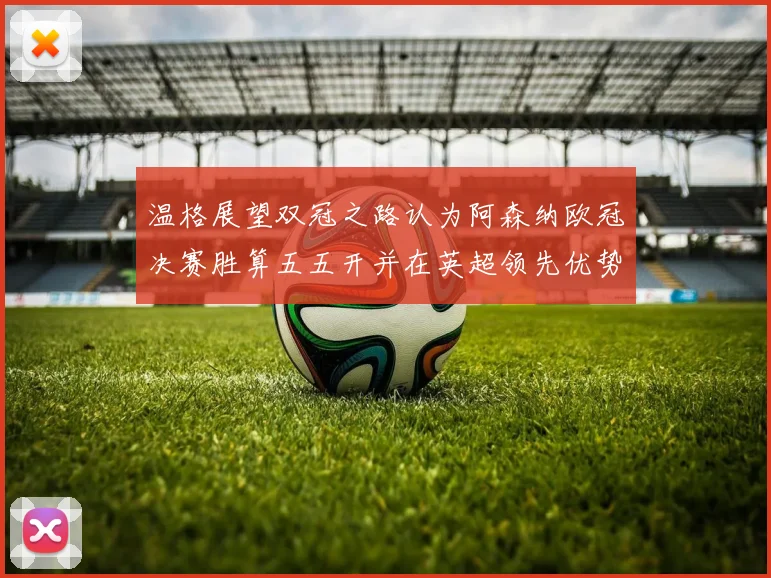 温格展望双冠之路认为阿森纳欧冠决赛胜算五五开并在英超领先优势明显
