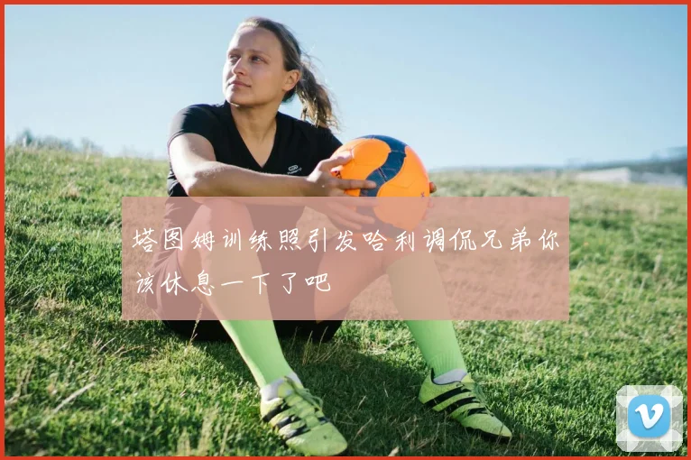 塔图姆训练照引发哈利调侃兄弟你该休息一下了吧