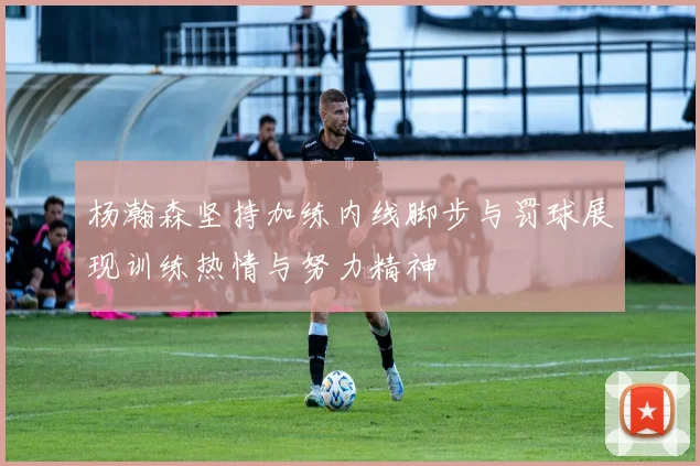 杨瀚森坚持加练内线脚步与罚球展现训练热情与努力精神