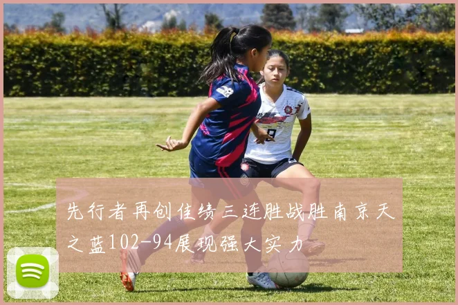 先行者再创佳绩三连胜战胜南京天之蓝102-94展现强大实力