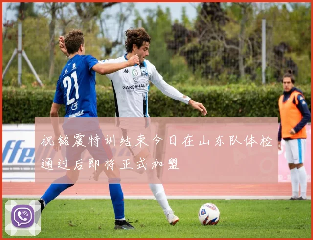 祝铭震特训结束今日在山东队体检通过后即将正式加盟