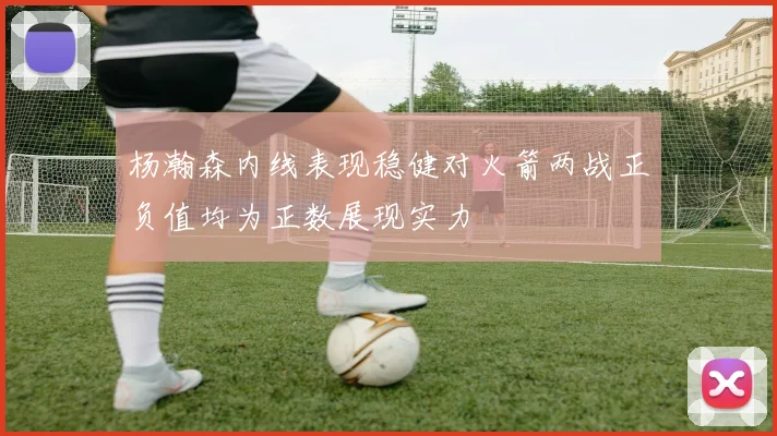 杨瀚森内线表现稳健对火箭两战正负值均为正数展现实力