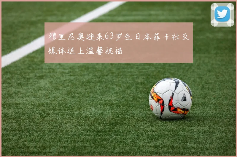 穆里尼奥迎来63岁生日本菲卡社交媒体送上温馨祝福