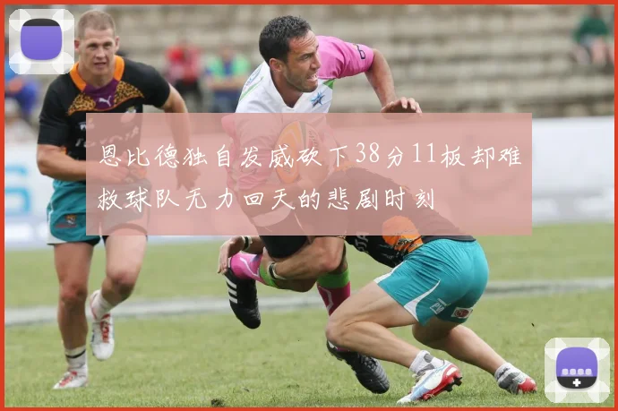 恩比德独自发威砍下38分11板却难救球队无力回天的悲剧时刻