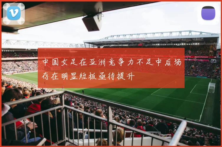 中国女足在亚洲竞争力不足中后场存在明显短板亟待提升