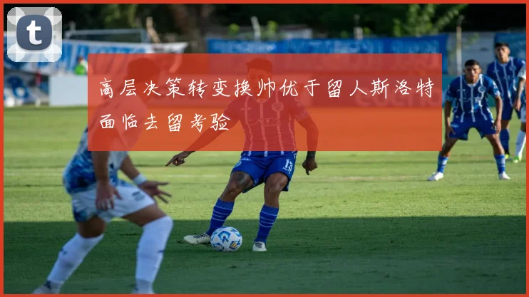 高层决策转变换帅优于留人斯洛特面临去留考验