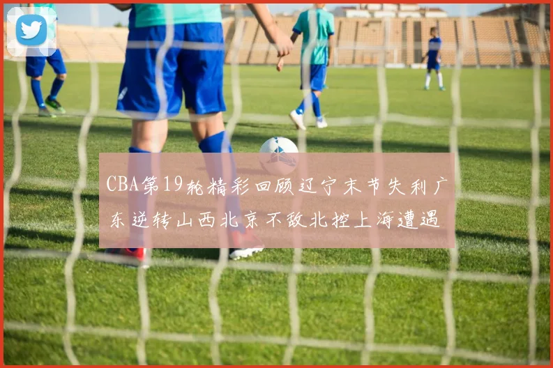 CBA第19轮精彩回顾辽宁末节失利广东逆转山西北京不敌北控上海遭遇浙江重创