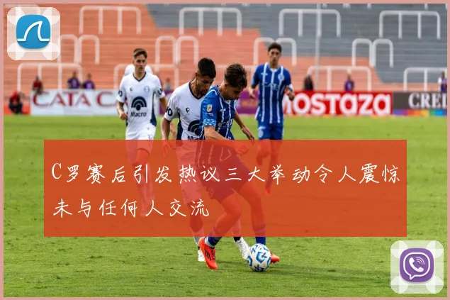 C罗赛后引发热议三大举动令人震惊未与任何人交流